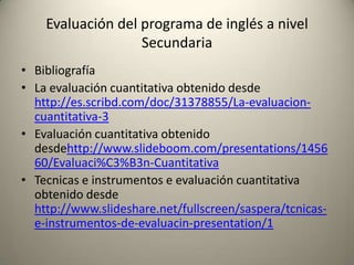 • Bibliografía
• La evaluación cuantitativa obtenido desde
http://es.scribd.com/doc/31378855/La-evaluacion-
cuantitativa-3
• Evaluación cuantitativa obtenido
desdehttp://www.slideboom.com/presentations/1456
60/Evaluaci%C3%B3n-Cuantitativa
• Tecnicas e instrumentos e evaluación cuantitativa
obtenido desde
http://www.slideshare.net/fullscreen/saspera/tcnicas-
e-instrumentos-de-evaluacin-presentation/1
Evaluación del programa de inglés a nivel
Secundaria
 