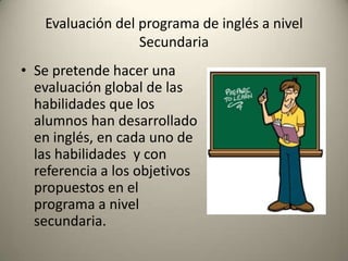 Evaluación del programa de inglés a nivel
Secundaria
• Se pretende hacer una
evaluación global de las
habilidades que los
alumnos han desarrollado
en inglés, en cada uno de
las habilidades y con
referencia a los objetivos
propuestos en el
programa a nivel
secundaria.
 
