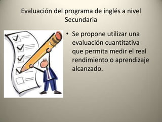 • Se propone utilizar una
evaluación cuantitativa
que permita medir el real
rendimiento o aprendizaje
alcanzado.
Evaluación del programa de inglés a nivel
Secundaria
 