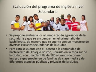 • Se propone evaluar a los alumnos recién egresados de la
secundaria y que se encuentren en el primer año de
bachillerato, de manera que se cuente con un muestreo de
diversas escuelas secundarias de la ciudad.
• Para esto se cuenta con el acceso a la comunidad de
bachillerato del Colegio Boston, ubicado en la zona sur de
la ciudad, con una plantilla de 180 alumnos de primer
ingreso y que provienen de familias de clase media y de
diferentes escuelas públicas y privadas de la ciudad.
Evaluación del programa de inglés a nivel
Secundaria
 