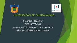 UNIVERSIDAD DE GUADALAJARA
EVALUACIÓN EDUCATIVA

CASO INTEGRADOR
ALUMNA: FULVIA LIDIA CASTELLANOS MORALES
ASESORA: RODELINDA RUEZGA GÓMEZ

 
