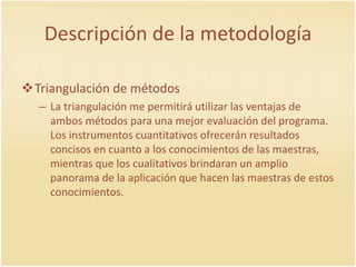 Descripción de la metodología
Triangulación de métodos
– La triangulación me permitirá utilizar las ventajas de
ambos métodos para una mejor evaluación del programa.
Los instrumentos cuantitativos ofrecerán resultados
concisos en cuanto a los conocimientos de las maestras,
mientras que los cualitativos brindaran un amplio
panorama de la aplicación que hacen las maestras de estos
conocimientos.
 
