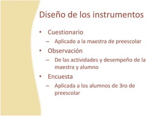 Diseño de los instrumentos
• Cuestionario
– Aplicado a la maestra de preescolar
• Observación
– De las actividades y desempeño de la
maestra y alumno
• Encuesta
– Aplicada a los alumnos de 3ro de
preescolar
 