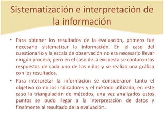 Sistematización e interpretación de
la información
• Para obtener los resultados de la evaluación, primero fue
necesario sistematizar la información. En el caso del
cuestionario y la escala de observación no era necesario llevar
ningún proceso, pero en el caso de la encuesta se contaron las
respuestas de cada uno de los niños y se realizo una gráfica
con los resultados.
• Para interpretar la información se consideraron tanto el
objetivo como los indicadores y el método utilizado, en este
caso la triangulación de métodos, una vez analizados estos
puntos se pudo llegar a la interpretación de datos y
finalmente al resultado de la evaluación.
 