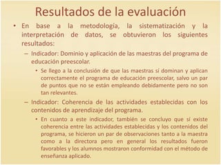 Resultados de la evaluación
• En base a la metodología, la sistematización y la
interpretación de datos, se obtuvieron los siguientes
resultados:
– Indicador: Dominio y aplicación de las maestras del programa de
educación preescolar.
• Se llego a la conclusión de que las maestras sí dominan y aplican
correctamente el programa de educación preescolar, salvo un par
de puntos que no se están empleando debidamente pero no son
tan relevantes.
– Indicador: Coherencia de las actividades establecidas con los
contenidos de aprendizaje del programa.
• En cuanto a este indicador, también se concluyo que sí existe
coherencia entre las actividades establecidas y los contenidos del
programa, se hicieron un par de observaciones tanto a la maestra
como a la directora pero en general los resultados fueron
favorables y los alumnos mostraron conformidad con el método de
enseñanza aplicado.
 