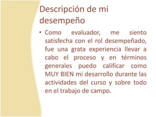 Descripción de mi
desempeño
• Como evaluador, me siento
satisfecha con el rol desempeñado,
fue una grata experiencia llevar a
cabo el proceso y en términos
generales puedo calificar como
MUY BIEN mi desarrollo durante las
actividades del curso y sobre todo
en el trabajo de campo.
 