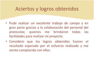 Aciertos y logros obtenidos
• Pude realizar un excelente trabajo de campo y en
gran parte gracias a la colaboración del personal del
preescolar, quienes me brindaron todas las
facilidades para realizar mi proyecto.
• Considero que los logros obtenidos fueron el
resultado esperado por el esfuerzo realizado y me
siento complacida con ellos.
 