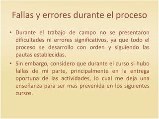 Fallas y errores durante el proceso
• Durante el trabajo de campo no se presentaron
dificultades ni errores significativos, ya que todo el
proceso se desarrollo con orden y siguiendo las
pautas establecidas.
• Sin embargo, considero que durante el curso si hubo
fallas de mi parte, principalmente en la entrega
oportuna de las actividades, lo cual me deja una
enseñanza para ser mas prevenida en los siguientes
cursos.
 