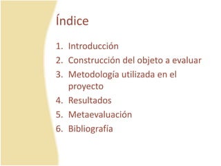 Índice
1. Introducción
2. Construcción del objeto a evaluar
3. Metodología utilizada en el
proyecto
4. Resultados
5. Metaevaluación
6. Bibliografía
 