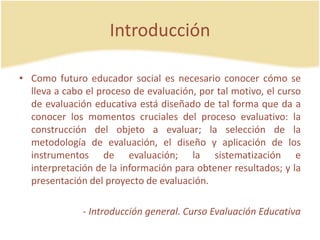 Introducción
• Como futuro educador social es necesario conocer cómo se
lleva a cabo el proceso de evaluación, por tal motivo, el curso
de evaluación educativa está diseñado de tal forma que da a
conocer los momentos cruciales del proceso evaluativo: la
construcción del objeto a evaluar; la selección de la
metodología de evaluación, el diseño y aplicación de los
instrumentos de evaluación; la sistematización e
interpretación de la información para obtener resultados; y la
presentación del proyecto de evaluación.
- Introducción general. Curso Evaluación Educativa
 