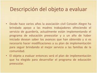 Descripción del objeto a evaluar
• Desde hace varios años la asociación civil Corazón Alegre ha
brindado apoyo a las madres trabajadores ofreciendo el
servicio de guardería, actualmente están implementando el
programa de educación preescolar y a un año de haber
iniciado desean saber los avances que han obtenido y si es
necesario hacer modificaciones a su plan de implementación
para seguir brindando el mejor servicio a las familias de la
comunidad.
• El objeto a evaluar entonces será el plan de implementación
que ha elegido para desarrollar el programa de educación
preescolar.
 
