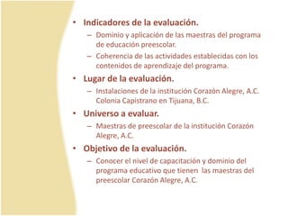 • Indicadores de la evaluación.
– Dominio y aplicación de las maestras del programa
de educación preescolar.
– Coherencia de las actividades establecidas con los
contenidos de aprendizaje del programa.
• Lugar de la evaluación.
– Instalaciones de la institución Corazón Alegre, A.C.
Colonia Capistrano en Tijuana, B.C.
• Universo a evaluar.
– Maestras de preescolar de la institución Corazón
Alegre, A.C.
• Objetivo de la evaluación.
– Conocer el nivel de capacitación y dominio del
programa educativo que tienen las maestras del
preescolar Corazón Alegre, A.C.
 