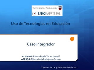 Uso de Tecnologías en Educación



          Caso Integrador

      ALUMNO: Blanca Estela Torres Lomelí
     ASESOR: Mireya Isela Rodríguez Orozco


                       Zapopan, Jal., a 29 de Noviembre de 2012.
 