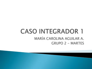 CASO INTEGRADOR 1 MARÍA CAROLINA AGUILAR A. GRUPO 2 - MARTES 