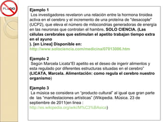 Ejemplo 1 Los investigadores revelaron una relación entre la hormona tiroidea activa en el cerebro y el incremento de una proteína de "desacople" (UCP2), que eleva el número de mitocondrias generadoras de energía en las neuronas que controlan el hambre . SOLO CIENCIA. (Las células cerebrales que estimulan el apetito trabajan tiempo extra en el ayuno ). [en Línea] Disponible en:  http://www.solociencia.com/medicina/07013006.htm Ejemplo 2 Según Marcela Licata“ El apetito es el deseo de ingerir alimentos y esta regulado por diferentes estructuras situadas en el cerebro”  (LICATA, Marcela. Alimentación: como regula el cerebro nuestro organismo ) Ejemplo 3 La música se considera un “producto cultural” al igual que gran parte de  las “manifestaciones artísticas” (Wikipedia. Música. 23 de septiembre de 2011(en linea :  http://es.wikipedia.org/wiki/M%C3%BAsica ) 