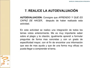 MATRIZ DE  FORMULACION DE PREGUNTAS  7. REALICE LA AUTOEVALUACIÓN AUTOEVALUACION:  Consigne que  APRENDIO Y QUE ES CAPAZ DE HACER ,  después de haber realizado esta actividad. En esta actividad se realizo una integración de todos los temas vistos anteriormente. Me es muy importante saber sobre el plagio y la citación, igualmente aprendí a formular preguntas de forma mas concretas y con un grado de especificidad mayor, con el fin de encontrar una información que sea de mas ayuda y que de una forma muy eficaz se pueda llegar a comprender el tema. 
