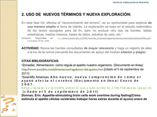 MATRIZ DE  FORMULACION DE PREGUNTAS  2.   USO DE  NUEVOS TÉRMINOS Y NUEVA EXPLORACIÓN: En esta fase Ud. efectúa el “reconocimiento del terreno”; es su oportunidad para explorar  de una manera amplia  el tema de interés. La exploración se basa en el estudio sistemático de los textos escogidos para tal fin, pero no excluye otro tipo de fuentes: tablas estadísticas, medios masivos, bases de datos, estudios de caso, etc.”  Urosario. Disponible en :  ( http ://www.urosario.edu.co/FASE1/ciencias_humanas/images/stories/documentos/facultades/pdf/50a.pdf .): Consultado 16 feb. 2009. ACTIVIDAD:  Reúna las fuentes consultadas  de mayor relevancia  y haga un registro de ellas a la luz de la norma (recuerde los documentos de apoyo del modulo  citación y plagio ). CITAS BIBLIOGRAFICAS:  Zonadiet. Alimentacion: como regula el apetito nuestro organismo. (Documento en linea)  http://www.zonadiet.com/alimentacion/regulacion-del-apetito.htm  [ citado el 5 de septiembre de 2011] Scientific American.  Año nuevo, nueva comprensión de cómo el ayuno afecta el cerebro (Documento en linea) Enero de 2007.  http://www.scientificamerican.com/article.cfm?id=new-year-new-understandin  [citado el 5 de septiembre de 2011] Donnan, Erin. Appetite-stimulating brain cells work overtime during fasting( Cómo estimula el apetito células cerebrales trabajar horas extras durante el ayuno) enero de 2007 (Documento en linea)  http://www.eurekalert.org/pub_releases/2007-01/cp-hab122006.php  [citado el 5 de septiembre de 2011] 