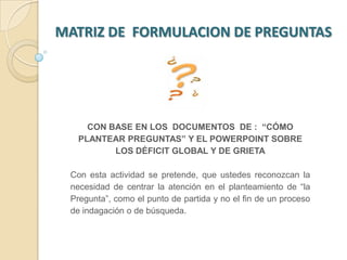 MATRIZ DE  FORMULACION DE PREGUNTAS  CON BASE EN LOS  DOCUMENTOS  DE :  “CÓMO PLANTEAR PREGUNTAS” Y EL POWERPOINT SOBRE LOS DÉFICIT GLOBAL Y DE GRIETA Con esta actividad se pretende, que ustedes reconozcan la necesidad de centrar la atención en el planteamiento de “la Pregunta”, como el punto de partida y no el fin de un proceso de indagación o de búsqueda.  