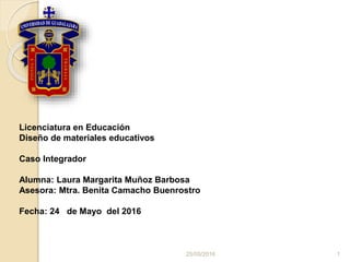 Licenciatura en Educación
Diseño de materiales educativos
Caso Integrador
Alumna: Laura Margarita Muñoz Barbosa
Asesora: Mtra. Benita Camacho Buenrostro
Fecha: 24 de Mayo del 2016
25/05/2016 1
 