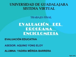 UNIVERSIDAD DE GUADALAJARA
SISTEMA VIRTUAL
EVALUACIÓN DEL
PROGRAMA
ENCICLOMEDIA
EVALUACIÓN EDUCATIVA
ALUMNA: YADIRA MÉRIDA BARRERA
ASESOR: AQUINO YONG ELOY
TRABAJO FINAL
 