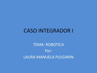 CASO INTEGRADOR I TEMA: ROBOTICA Por: LAURA MANUELA PULGARIN 