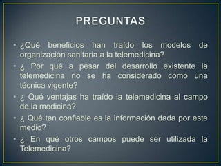 PREGUNTAS¿Qué beneficios han traído los modelos de organización sanitaria a la telemedicina?¿ Por qué a pesar del desarrollo existente la telemedicina no se ha considerado como una técnica vigente? ¿ Qué ventajas ha traído la telemedicina al campo de la medicina?¿ Qué tan confiable es la información dada por este medio? ¿ En qué otros campos puede ser utilizada la Telemedicina? 