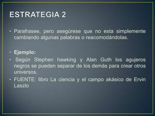ESTRATEGIA 2Parafrasee, pero asegúrese que no esta simplemente cambiando algunas palabras o reacomodándolas.Ejemplo: Según Stephen hawking y Alan Guth los agujeros negros se pueden separar de los demás para crear otros universos. FUENTE: libro La ciencia y el campo akásico de ErvinLaszlo