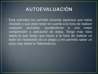 AUTOEVALUACIÓNEsta actividad me permitió recordar aspectos que había olvidado y que debo tener en cuenta a la hora de realizar cualquier actividad, ayudándome a una mejor comprensión y aplicación de éstas. Tengo mas claro sobre lo que tengo que hacer a la hora de realizar un texto sin necesidad de un plagio y me permitió saber un poco mas sobre la Telemedicina.  