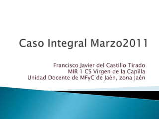Caso Integral Marzo2011 Francisco Javier del Castillo Tirado MIR 1 CS Virgen de la Capilla Unidad Docente de MFyC de Jaén, zona Jaén 