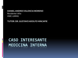 DANIEL ANDRES VALENCIA MORENO
Residente I Año
HMC-UMNG

TUTOR: DR. GUSTAVO ADOLFO HINCAPIE




 CASO INTERESANTE
 MEDICINA INTERNA
 