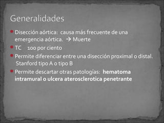 Disección aórtica: causa más frecuente de una

emergencia aórtica.  Muerte
TC 100 por ciento
Permite diferenciar entre una disección proximal o distal.
Stanford tipo A o tipo B
Permite descartar otras patologías: hematoma
intramural o ulcera aterosclerotica penetrante

 