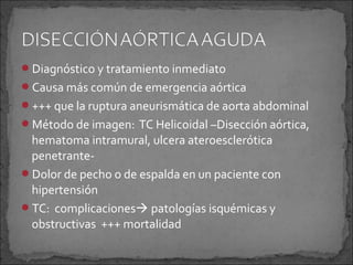 Diagnóstico y tratamiento inmediato
Causa más común de emergencia aórtica
+++ que la ruptura aneurismática de aorta abdominal
Método de imagen: TC Helicoidal –Disección aórtica,

hematoma intramural, ulcera ateroesclerótica
penetranteDolor de pecho o de espalda en un paciente con
hipertensión
TC: complicaciones patologías isquémicas y
obstructivas +++ mortalidad

 