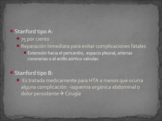 Stanford tipo A:
 75 por ciento
 Reparación inmediata para evitar complicaciones fatales
Extensión hacia el pericardio, espacio pleural, arterias

coronarias o al anillo aórtico valvular.

Stanford tipo B:
 Es tratada medicamente para HTA a menos que ocurra

alguna complicación -isquemia orgánica abdominal o
dolor persistente Cirugía

 