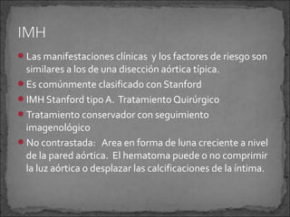 Las manifestaciones clínicas y los factores de riesgo son

similares a los de una disección aórtica típica.
Es comúnmente clasificado con Stanford
IMH Stanford tipo A. Tratamiento Quirúrgico
Tratamiento conservador con seguimiento
imagenológico
No contrastada: Area en forma de luna creciente a nivel
de la pared aórtica. El hematoma puede o no comprimir
la luz aórtica o desplazar las calcificaciones de la íntima.

 