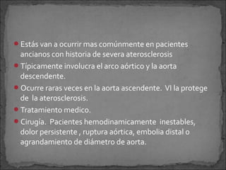 Estás van a ocurrir mas comúnmente en pacientes

ancianos con historia de severa aterosclerosis
Típicamente involucra el arco aórtico y la aorta
descendente.
Ocurre raras veces en la aorta ascendente. VI la protege
de la aterosclerosis.
Tratamiento medico.
Cirugía. Pacientes hemodinamicamente inestables,
dolor persistente , ruptura aórtica, embolia distal o
agrandamiento de diámetro de aorta.

 