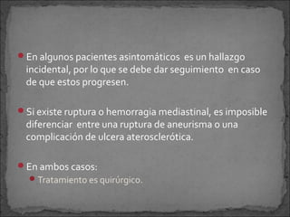En algunos pacientes asintomáticos es un hallazgo

incidental, por lo que se debe dar seguimiento en caso
de que estos progresen.

Si existe ruptura o hemorragia mediastinal, es imposible

diferenciar entre una ruptura de aneurisma o una
complicación de ulcera aterosclerótica.

En ambos casos:
 Tratamiento es quirúrgico.

 