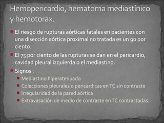 El riesgo de rupturas aórticas fatales en pacientes con

una disección aórtica proximal no tratada es un 90 por
ciento.
El 75 por ciento de las rupturas se dan en el pericardio,
cavidad pleural izquierda o el mediastino.
Signos :
 Mediastino hiperatenuado
 Colecciones pleurales o pericardicas en TC sin contraste
 Irregularidad de la pared aórtica
 Extravasación de medio de contraste en TC contrastadas.

 