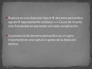 Ruptura en una disección tipo A derrame pericardico

agudo taponamiento cardiaco +++ Causa de muerte
más frecuentes en pacientes con esta complicación.
La presencia de derrame pericardico es un signo

importante en una ruptura o goteo de la disección
aortica.

 