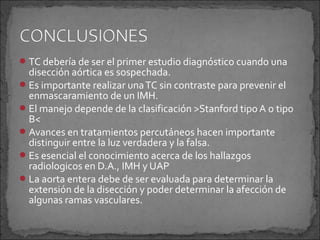  TC debería de ser el primer estudio diagnóstico cuando una

disección aórtica es sospechada.
 Es importante realizar una TC sin contraste para prevenir el
enmascaramiento de un IMH.
 El manejo depende de la clasificación >Stanford tipo A o tipo
B<
 Avances en tratamientos percutáneos hacen importante
distinguir entre la luz verdadera y la falsa.
 Es esencial el conocimiento acerca de los hallazgos
radiologicos en D.A., IMH y UAP
 La aorta entera debe de ser evaluada para determinar la
extensión de la disección y poder determinar la afección de
algunas ramas vasculares.

 