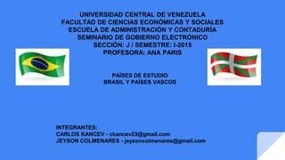 UNIVERSIDAD CENTRAL DE VENEZUELA
FACULTAD DE CIENCIAS ECONÓMICAS Y SOCIALES
ESCUELA DE ADMINISTRACIÓN Y CONTADURÍA
SEMINARIO DE GOBIERNO ELECTRÓNICO
SECCIÓN: J / SEMESTRE: I-2015
PROFESORA: ANA PARIS
PAÍSES DE ESTUDIO
BRASIL Y PAÍSES VASCOS
INTEGRANTES:
CARLOS KANCEV - ckancev23@gmail.com
JEYSON COLMENARES - jeysoncolmenares@gmail.com
 