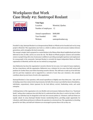 Workplaces that Work
Case Study #2: Santropol Roulant
Vital Signs
Location: Montréal, Quebec
Number of employees: 12
Annual expenditures: $600,000
Year founded: 1995
Website: santropolroulant.org
Founded in 1995, Santropol Roulant is an intergenerational Meals-on-Wheels service founded and run by young
people in Montréal. This organization uses food as a vehicle to address social and economic isolation between
generations, and to strengthen the local community.
The concept is simple: food is prepared in a central kitchen in the Plateau Mont-Royal neighborhood and is then
delivered on foot, by bike, and by car across the city. The Meals-on-Wheels program connects and nourishes
seniors or people living with a loss of autonomy in addition to providing meaningful experience and employment
for young people in the community. Santropol Roulant is currently the largest independent Meals-on-Wheels
organization in Montréal, and the only one run entirely by young people.
Jane Rabinowicz has been the organization's executive director for two years. As is typical of many employees,
she has a long history with the organization. Rabinowicz was a volunteer for two years, then held various staff
positions for another three years before becoming executive director. The staff team is made up of ten full-time
and two part-time employees and is supported by a network of more than 500 volunteers, who annually
contribute almost 50,000 hours of work to the organization.
Santropol Roulant is a lean operation, with annual expenditures of slightly more than $600,000. Only 20% of
its funding comes from various levels of governments; the bulk of its revenue is provided by donors (foundations,
individuals, corporations), clients (payment for the food delivery service), fundraising events, and social
enterprise.
A defining feature of the organization is its very flexible work environment. Rabinowicz likens it to a “functional
family” setting where employees have job titles but it's understood that when there is work to be done it will be
shared; one individual may be designated as the lead, but everyone pitches in. Volunteers, staff and clients are
equally valued. In 2004 Santropol Roulant became membership-driven, providing ample opportunity for
volunteers, staff, clients and donors to influence the operation in a structured way. The organization is a breeding
ground for new ideas, and staff and volunteers are encouraged to pursue these as far as they can.
 