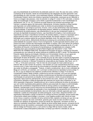 grau de probabilidade de acolhimento da pretensão posta em Juízo. No caso dos autos, verifico
a presença de tal requisito, diante da verossimilhança das alegações da parte agravante e das
peculiaridades do caso concreto, como explicitarei adiante. Inicialmente, cumpre consignar que a
Constituição Federal, dentro dos direitos e garantias fundamentais, preocupou-se em defender a
honra e a imagem das pessoas, a teor do previsto no artigo 5º, inciso X. Por outro lado, o mesmo
artigo da Constituição consagrou como direito e garantia fundamental a "livre manifestação do
pensamento" (art. 5º, inc. IV). Conforme se pode observar dos diversos documentos que
instruem o presente agravo de instrumento, efetivamente, há textos inseridos no Blog mantido
pela Agravada com potencialidade para violar os direitos de personalidade da Agravante,
especialmente no que tange à sua honra. A honra, como um dos sentimentos mais importantes
da personalidade, é representativo da dignidade pessoal, refletida na consideração dos outros e
no sentimento da própria pessoa, cuja característica é a de que seu fundamento reside no
princípio da dignidade da pessoa humana, cuja importância foi erigida a nível constitucional,
expandindo sua força e importância normativa. No sentido objetivo, a honra é a reputação que a
pessoa desfruta ante o meio social em que está situada. No sentido subjetivo, a honra é a
estimação que a pessoa realiza de sua própria dignidade moral. No caso dos autos, ao menos a
partir de um juízo prévio, efetivamente denota-se a presença de comentários ofensivos e com a
potencialidade de causarem danos à honra da Agravante. A parte agravada deveria adotar uma
postura de maior controle das informações veiculadas no espaço, bem como deixar de contribuir
para o prolongamento de comentários ofensivos, a exemplo aqueles constantes às fls. 41 e 42:
"Secretária de Eduardo e de Santana foi beneficiada por Inexigibilidade de Licitação d UPE.
Contratos eram para consultoria à própria Rede dirigida pela Secretária" e mais: "USO
INDEVIDO DE VERBAS PÚBLICAS: Secretária de Educação de Ipojuca, indicada por Eduardo,
processada por uso indevido de verbas públicas em prefeitura de MG" e ainda: "Ex-Secretaria de
Eduardo repete dispensa de licitação milionária com Universidade mineira, só que agora em
Ipojuca (...noeliabritoblog.blogspot.com.br). Trata-se, a toda evidência, não de simples
reprodução de texto de terceiros, mas a emissão de juízo de valor sobre a conduta da Agravante
atingindo a sua honra e imagem. No escólio de Demócrito Reinaldo Pereira Filho (A liberdade de
expressão na Internet, in Revista Trimestral de Jurisprudência dos Estados, São Paulo, vol. 21.
n. 160. p. 13-8) assim preconiza: "não há meio de comunicação de maior potencial que a
Internet. Não só pelo número de usuários, mas também por suas características técnicas, a rede
funciona como o maior instrumento de comunicação já inventado pelo homem. Nada escapa ao
seu poder de difusão e propagação." Todavia, no plano constitucional, não é crível a utilização de
Blogs em confronto, por exemplo, com o princípio constitucional da dignidade humana (artigo 1º,
III, CF) ou que se distancie dos objetivos constitucionais referidos no artigo 3º do texto da
Constituição Federal. Neste contexto, evidencia-se que tais condutas, num juízo de cognição
preliminar, extrapolam os limites dos direitos constitucionais de liberdade de expressão e livre
manifestação do pensamento ao desafiar de forma explícita o direito de personalidade da
Agravante. Após examinar atentamente os documentos dos autos, observo que realmente os
comentários utilizados no Blog da Agravada são passiveis de causar dano irreparável ou de
difícil reparação à Agravante, notadamente por ser a mesma profissional da área de educação e
que vem sendo requisitada pelos gestores públicos para assunção de cargos na administração,
podendo tais comentários marginalizá-la frente ao serviço público e à sociedade em geral.
Destarte, caracterizada a prova inequívoca da verossimilhança do direito alegado, consistente no
abuso do direito de liberdade de expressão e livre manifestação do pensamento em ofensa aos
direitos de personalidade da demandante, deve ser reformada a decisão agravada que havia
indeferido o pedido de antecipação da tutela perseguido. A par disso, desponta também com
significativa intensidade o perigo na demora na outorga da liminar postulada, porque sendo este
componente voltado para proteger o processo, a sua negativa poderá, pelo menos em tese,
tornar inócuo o exame e a decisão do tema central do feito originário ao tempo em que vier a se
propagar de maneira não mais controlável, gerando justo receio de dano de difícil e incerta
reversão em desfavor do Agravante, porque em sendo ela, Agravante, vencedora ao final, os
danos se mostrarão irreversíveis. Assim, adstrito ao tema central deste recurso, convenço-me do
cabimento de ser ele recebido e processado como Agravo de Instrumento nos termos do artigo
522 do Código de Processo Civil, e, com arrimo no artigo 558 do mesmo Codex, defiro
liminarmente a tutela antecipatória pretendida, ao tempo que reformo a decisão do Juiz de
 