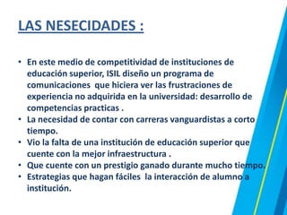 LAS NESECIDADES :
• En este medio de competitividad de instituciones de
educación superior, ISIL diseño un programa de
comunicaciones que hiciera ver las frustraciones de
experiencia no adquirida en la universidad: desarrollo de
competencias practicas .
• La necesidad de contar con carreras vanguardistas a corto
tiempo.
• Vio la falta de una institución de educación superior que
cuente con la mejor infraestructura .
• Que cuente con un prestigio ganado durante mucho tiempo.
• Estrategias que hagan fáciles la interacción de alumno a
institución.
 