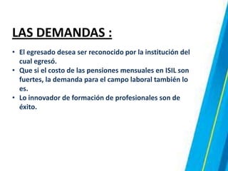LAS DEMANDAS :
• El egresado desea ser reconocido por la institución del
cual egresó.
• Que si el costo de las pensiones mensuales en ISIL son
fuertes, la demanda para el campo laboral también lo
es.
• Lo innovador de formación de profesionales son de
éxito.
 
