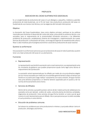 CASOI MERCADOTECNIA 9
PROPUESTA
ASOCIACION DEL CACAO GUATEMALTECO (ASOCAGUA)
Es un conglomerado de productores del cacao el cual albergara a pequeños, medianos y grandes
productores de toda Guatemala, con el fin de hacer más productiva la producción del cacao en
Guatemala de una manera más técnica y con las exigencias del mercado internacional.
Objetivo
La Asociación del Cacao Guatemalteco, tiene como objetivo principal, participar en las políticas
nacionales para fomentar el desarrollo del cultivo del cacao; procurando la asistencia técnica a sus
asociados, para el mejoramiento de la productividad; brindando soluciones a los diferentes
problemas de producción, estableciendo sistemas de investigación y experimentación de nuevas
técnicas de producción. La Asociación de Cacao, se encarga de organizar las estadísticasdel cultivo y
llevar a cabo iniciativas para el progreso económico-social de los productores de cacao nacional.
Quienes la conformaran
Estaasociación la conformaranpersonasquesonproductoresdecacaoentoda Guatemalay quieren
tener una mejor producción del cacao en sus plantaciones.
Funciones
 Representación
La representaciónquetendrá la asociaciónserá anivel nacionalcon unarepresentaciónante
los ministerios de gobierno que puedan proporcionar ayuda tanto legal como técnica al
mejoramiento de la producción.
La asociación estará representada por los afiliado por medio de una junta directiva elegida
por los mismosasociadospormedio de una asamblea general donde se fijara el tiempo que
tendrá en el puesto para luego realizar nuevamente una nueva votación. De igual manera
esta junta directiva propondrá a un Gerente General capacitado para el puesto y dar las
normas de funcionamiento de la misma.
 Servicios de Afiliados
Dentro de los servicios que podría prestar sería la de dar materia prima de calidad para los
asociados como por ejemplo: análisis de suelos, venta de plantas de distintas variedades,
diagnostico de producción. Estos servicios de igual forma tendrán un costo que de igual
manera no será representativopara el afiliado mássi para personasque no estén asociadas
el cual ya tendría un costo distinto
 Discusión de problemas comunes
Se trataran los problemas que como productores le interese y que pueda afectar tanto en
producción, área legal y económica.
 