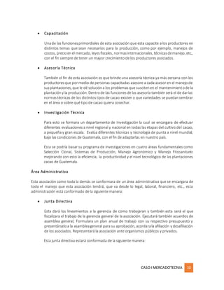 CASOI MERCADOTECNIA 10
 Capacitación
Unade las funcionesprimordiales de esta asociación que esta capacite a los productores en
distintos temas que sean necesarios para la producción, como por ejemplo, manejos de
costos, precioenel mercado, leyesfiscales, normasinternacionales, técnicasdemanejo, etc.,
con el fin siempre de tener un mayor crecimiento de los productores asociados.
 Asesoría Técnica
También el fin de esta asociación es que brinde una asesoría técnica ya más cercana con los
productoresque por medio de personas capacitadas asesore a cada asesor en el manejo de
susplantaciones, que le dé solucióna los problemasque suscitenen el mantenimientode la
plantacióny la producción. Dentrode las funcionesde las asesoría tambiénserá el de darlas
normastécnicas de los distintostiposde cacao existen y que variedades se puedansembrar
en el área o sobre qué tipo de cacao quiera cosechar.
 Investigación Técnica
Para esto se formara un departamento de Investigación la cual se encargara de efectuar
diferentes evaluaciones a nivel regional y nacional en todas las etapas del cultivo del cacao,
a pequeña y gran escala. Evalúa diferentes técnicas y tecnología de punta a nivel mundial,
bajo las condiciones de Guatemala, con el fin de adaptarlas en nuestro país.
Esta se podría basar su programa de investigaciones en cuatro áreas fundamentales como
Selección Clonal, Sistemas de Producción, Manejo Agronómico y Manejo Fitosanitario
mejorando con esto la eficiencia, la productividad y el nivel tecnológico de las plantaciones
cacao de Guatemala.
Área Administrativa
Esta asociación como toda la demás se conformara de un área administrativa que se encargara de
todo el manejo que esta asociación tendrá, que va desde lo legal, laboral, financiero, etc., esta
administración está conformado de la siguiente manera:
 Junta Directiva
Esta dará los lineamientos a la gerencia de como trabajaran y también esta será el que
fiscalizara el trabajo de la gerencia general de la asociación. Ejecutará también acuerdos de
asamblea general, Formulara un plan anual de trabajo con su respectivo presupuesto y
presentárseloa la asambleageneral para su aprobación, acordarala afiliación y desafiliación
de los asociados. Representará la asociación ante organismos públicos y privados.
Esta junta directiva estará conformada de la siguiente manera:
 