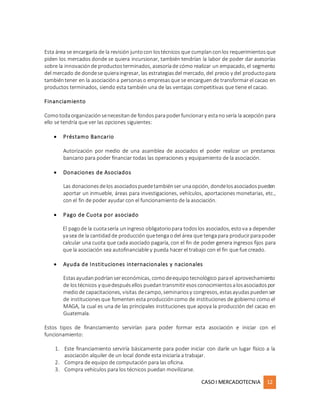 CASOI MERCADOTECNIA 12
Esta área se encargaría de la revisión juntocon lostécnicos que cumplanconlos requerimientosque
piden los mercados donde se quiera incursionar, también tendrían la labor de poder dar asesorías
sobre la innovaciónde productosterminados, asesoríade cómo realizar un empacado, el segmento
del mercado de dondese quieraingresar, las estrategiasdel mercado, del precio y del productopara
tambiéntener en la asociacióna personaso empresasque se encarguen de transformar el cacao en
productos terminados, siendo esta también una de las ventajas competitivas que tiene el cacao.
Financiamiento
Comotodaorganizaciónsenecesitande fondosparapoderfuncionary estanosería la acepción para
ello se tendría que ver las opciones siguientes:
 Préstamo Bancario
Autorización por medio de una asamblea de asociados el poder realizar un prestamos
bancario para poder financiar todas las operaciones y equipamiento de la asociación.
 Donaciones de Asociados
Las donacionesdelos asociadospuedetambiénser unaopción, dondelosasociadospueden
aportar un inmueble, áreas para investigaciones, vehículos, aportaciones monetarias, etc.,
con el fin de poder ayudar con el funcionamiento de la asociación.
 Pago de Cuota por asociado
El pagode la cuotasería uningreso obligatoriopara todoslos asociados, estova a depender
yasea de la cantidadde producción quetengaodel área que tengapara producirparapoder
calcular una cuota que cada asociado pagaría, con el fin de poder genera ingresos fijos para
que la asociación sea autofinanciable y pueda hacer el trabajo con el fin que fue creado.
 Ayuda de Instituciones internacionales y nacionales
Estasayudanpodríansereconómicas, comodeequipotecnológico parael aprovechamiento
de lostécnicos y quedespuésellos puedantransmitiresosconocimientosalosasociadospor
mediode capacitaciones, visitas decampo, seminariosy congresos, estasayudaspuedenser
de institucionesque fomenten esta produccióncomo de instituciones de gobierno como el
MAGA, la cual es una de las principales instituciones que apoya la producción del cacao en
Guatemala.
Estos tipos de financiamiento servirían para poder formar esta asociación e iniciar con el
funcionamiento:
1. Este financiamiento serviría básicamente para poder iniciar con darle un lugar físico a la
asociación alquiler de un local donde esta iniciaría a trabajar.
2. Compra de equipo de computación para las oficina.
3. Compra vehículos para los técnicos puedan movilizarse.
 