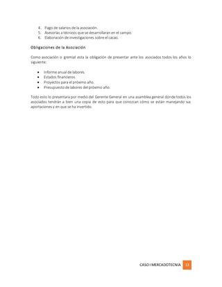 CASOI MERCADOTECNIA 13
4. Pago de salarios de la asociación.
5. Asesorías a técnicos que se desarrollaran en el campo.
6. Elaboración de investigaciones sobre el cacao.
Obligaciones de la Asociación
Como asociación o gremial esta la obligación de presentar ante los asociados todos los años lo
siguiente:
 Informe anual de labores.
 Estados financieros.
 Proyectos para el próximo año.
 Presupuesto de labores del próximo año.
Todo esto lo presentara por medio del Gerente General en una asamblea general donde todos los
asociados tendrán a bien una copia de esto para que conozcan cómo se están manejando sus
aportaciones y en que se ha invertido.
 