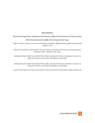 CASOI MERCADOTECNIA 16
BIBLIOGRAFIA
Ministeriode Agricultura, Ganaderia y Alimentacion, (2014), Perfil Comercial del Cacao, eurecna
Ministerio de Econocmia (2016), Informe Ejecutivo del cacao
Miguel I. Muñoz, Historia numismática del Estado de México, Biblioteca Enciclopédica del Estado de
México, 1975
Zipperer, Paul (1902). "white+cacao" The manufacture of chocolate and other cacao preparations
(2 edición). Berlín: Verlag von M. Krayn.
Rodríguez Nodals, Adolfo A y Sánchez Pérez, Pedro. Especies de frutales cultivadas en Cuba en la
Agricultura Urbana. 3ra Edición (Corregida y aumentada)
Rodríguez Nodals, Adolfo A y Sánchez Pérez, Pedro. Especies de frutales cultivadas en Cuba en la
Agricultura Urbana. 3ra Edición (Corregida y aumentada)
Sinonimia de Theobroma cacao. Consultado 27 de junio de 2012. Disponible en:www.tropicos.org
 