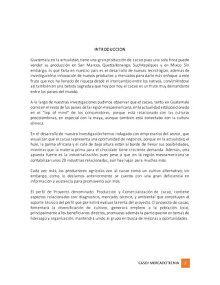 CASOI MERCADOTECNIA 2
INTRODUCCION
Guatemala en la actualidad, tiene una gran producción de cacao pues una sola finca puede
vender su producción en San Marcos, Quetzaltenango, Suchitepéquez y en Mixco. Sin
embargo, lo que falta en nuestro país es el desarrollo de nuevas tecnologías, además de
investigación e innovación de nuevos productos y mercados para darle más enfoque a este
fruto que nos ha llenado de riqueza desde el intercambio entre los nativos, convirtiéndose
así también en una bebida sagrada y que hoy por hoy el cacao es un fruto muy demandante
entre los países del mundo.
A lo largo de nuestras investigaciones pudimos observar que el cacao, tanto en Guatemala
como en el resto de los países de la región mesoamericana,enla actualidadestá posicionado
en el “top of mind” de los consumidores, porque está relacionado con las culturas
precolombinas, en especial con la maya, aunque también está conectado con la cultura
olmeca.
En el desarrollo de nuestra investigación hemos indagado con empresarios del sector, que
visualizan que el cacao representa una oportunidad de negocios, porque en la actualidad, el
hule, la palma africana y el café de baja altura están al borde de llenar sus posibilidades,
mientras que la materia prima para el chocolate tiene creciente demanda. Además, otra
apuesta fuerte es la industrialización, pues pese a que en la región mesoamericana se
contabilizan unas 20 industrias relacionadas, aún hay lugar para muchas más.
Cada vez más, los productores agrícolas ven al cacao como un cultivo alternativo; sin
embargo, como lo decíamos anteriormente se cuenta con una gran deficiencia en
información y asistencia para promoverlo aún más.
El perfil de Proyecto denominado: Producción y Comercialización de cacao, contiene
aspectos relacionados con: diagnostico, mercado, técnico, y ambiental que constituyen el
soporte técnico del perfil que permitirá evaluar la renta del proyecto. El proyecto de cacao,
fomentará la diversificación de cultivos, generará empleos a la población local,
principalmente a los beneficiarios directos, promueve además la participación en temas de
liderazgo y organización, mantendrá unido al grupo en busca de mejoras y oportunidades.
 